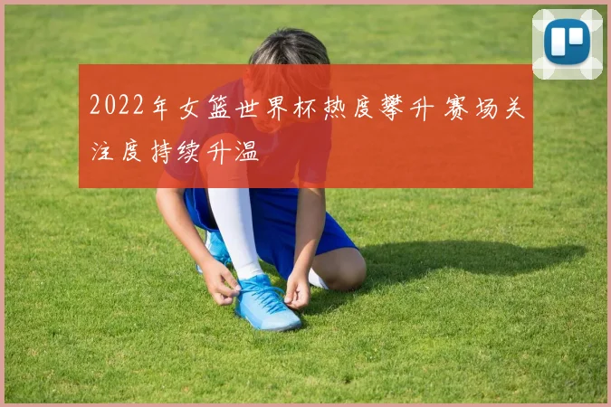 2022年女篮世界杯热度攀升 赛场关注度持续升温