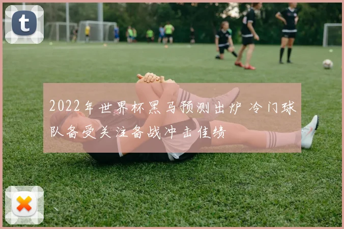 2022年世界杯黑马预测出炉 冷门球队备受关注备战冲击佳绩