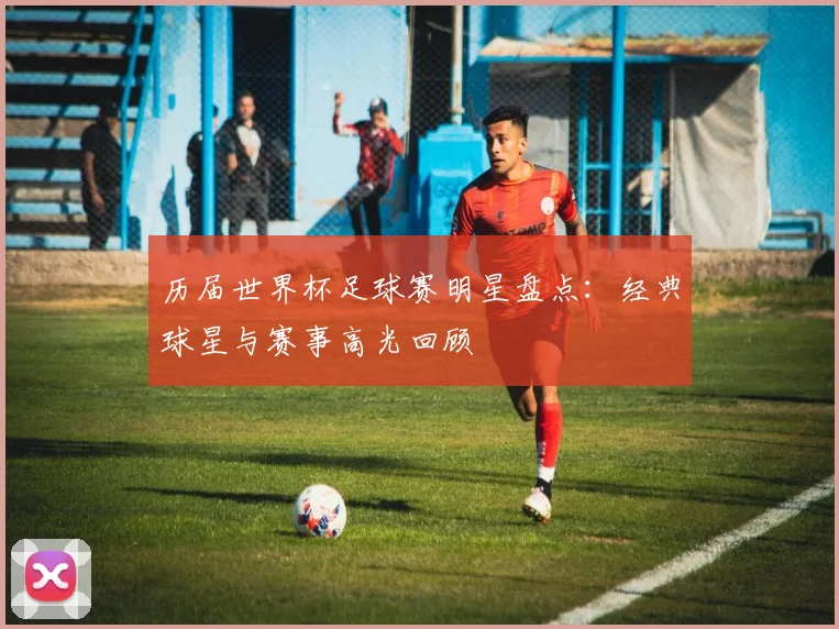 历届世界杯足球赛明星盘点:经典球星与赛事高光回顾