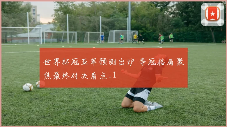 世界杯冠亚军预测出炉 争冠格局聚焦最终对决看点_1