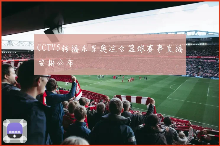 CCTV5转播东京奥运会篮球赛事直播安排公布